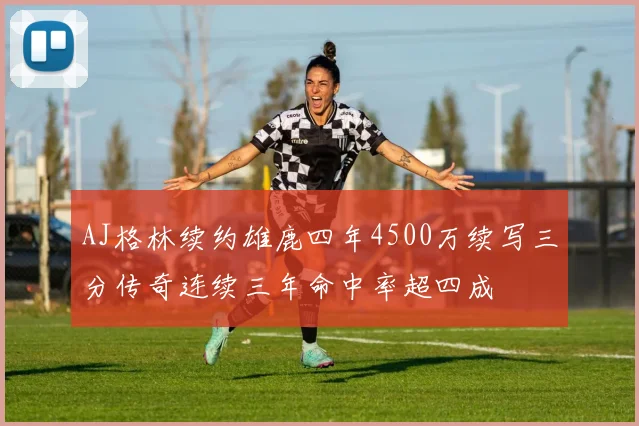 AJ格林续约雄鹿四年4500万续写三分传奇连续三年命中率超四成
