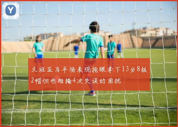 文班亚马半场表现抢眼拿下13分8板2帽但也难掩4次失误的困扰