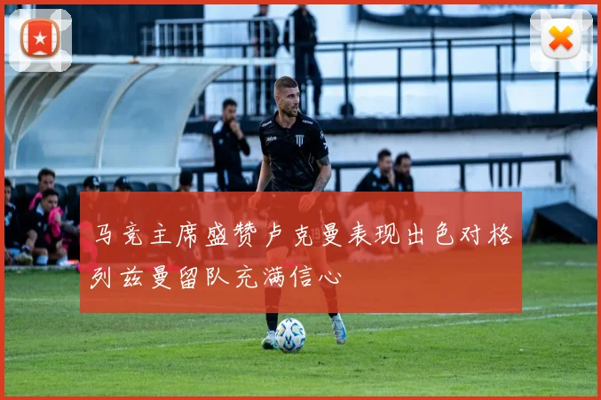 马竞主席盛赞卢克曼表现出色对格列兹曼留队充满信心