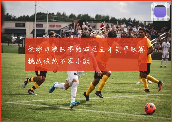 徐彬与狼队签约四至五年英甲联赛挑战依然不容小觑