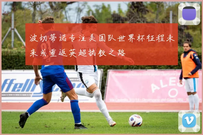 波切蒂诺专注美国队世界杯征程未来或重返英超执教之路