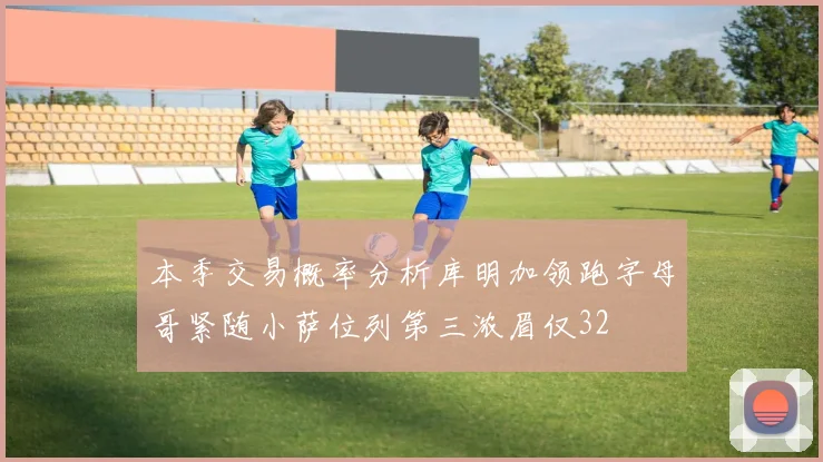 本季交易概率分析库明加领跑字母哥紧随小萨位列第三浓眉仅32