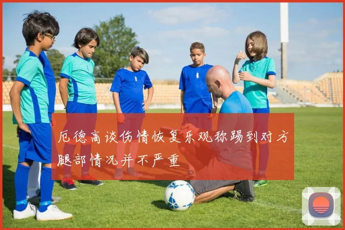 厄德高谈伤情恢复乐观称踢到对方腿部情况并不严重