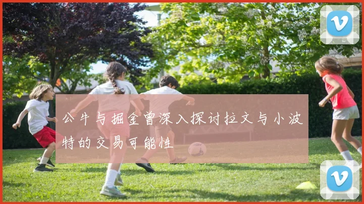 公牛与掘金曾深入探讨拉文与小波特的交易可能性