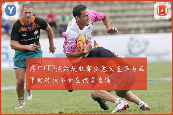药厂CEO谈欧超联赛无意义皇马与西甲的对抗不会在德国重演