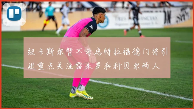 纽卡斯尔暂不考虑特拉福德门将引进重点关注雷米罗和科贝尔两人